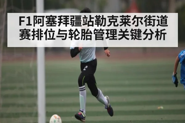 F1阿塞拜疆站勒克莱尔街道赛排位与轮胎管理关键分析